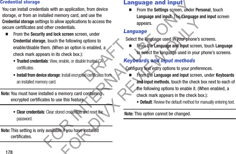178Credential storageYou can install credentials with an application, from device storage, or from an installed memory card, and use the Credential storage settings to allow applications to access the secure certificates and other credentials. 䡲 From the Security and lock screen screen, under Credential storage, touch the following options to enable/disable them. (When an option is enabled, a check mark appears in its check box.): • Trusted credentials: View, enable, or disable trusted CA certificates. • Install from device storage: Install encrypted certificates from an installed memory card.Note:You must have installed a memory card containing encrypted certificates to use this feature. • Clear credentials: Clear stored credentials and reset the password.Note:This setting is only available if you have installed certificates.Language and input䡲 From the Settings screen, under Personal, touch Language and input. The Language and input screen appears. LanguageSelect the language used in your phone’s screens.䡲 From the Language and input screen, touch Language to select the language used in your phone’s screens. Keyboards and input methodsConfigure text entry options to your preferences. 䡲 From the Language and input screen, under Keyboards and input methods, touch the check box next to each of the following options to enable it. (When enabled, a check mark appears in the check box.): •Default: Review the default method for manually entering text. Note:This option cannot be changed. DRAFT FOR INTERNAL USE ONLY FOR DIVX REVIEW ONLY