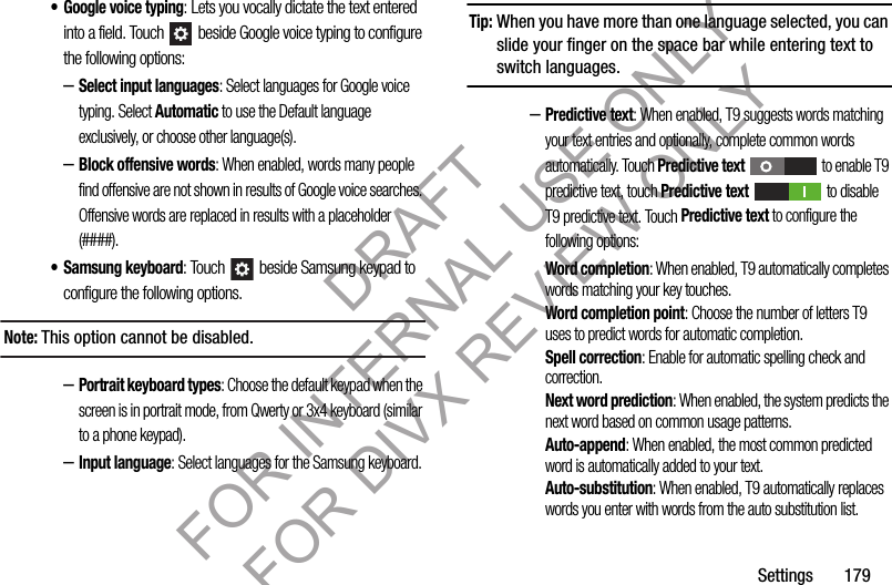 Settings 179• Google voice typing: Lets you vocally dictate the text entered into a field. Touch beside Google voice typing to configure the following options: –Select input languages: Select languages for Google voice typing. Select Automatic to use the Default language exclusively, or choose other language(s). –Block offensive words: When enabled, words many people find offensive are not shown in results of Google voice searches. Offensive words are replaced in results with a placeholder (####). • Samsung keyboard: Touch beside Samsung keypad to configure the following options. Note:This option cannot be disabled. –Portrait keyboard types: Choose the default keypad when the screen is in portrait mode, from Qwerty or 3x4 keyboard (similar to a phone keypad).–Input language: Select languages for the Samsung keyboard. Tip:When you have more than one language selected, you can slide your finger on the space bar while entering text to switch languages.–Predictive text: When enabled, T9 suggests words matching your text entries and optionally, complete common words automatically. Touch Predictive text to enable T9 predictive text, touch Predictive text to disable T9 predictive text. Touch Predictive text to configure the following options: Word completion: When enabled, T9 automatically completes words matching your key touches. Word completion point: Choose the number of letters T9 uses to predict words for automatic completion.Spell correction: Enable for automatic spelling check and correction.Next word prediction: When enabled, the system predicts the next word based on common usage patterns.Auto-append: When enabled, the most common predicted word is automatically added to your text. Auto-substitution: When enabled, T9 automatically replaces words you enter with words from the auto substitution list.DRAFT FOR INTERNAL USE ONLY FOR DIVX REVIEW ONLY