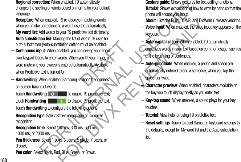 180Regional correction: When enabled, T9 automatically changes the spelling of words based on norms for your default language.Recapture: When enabled, T9 re-displays matching words when you make corrections to a word inserted automatically.My word list: Add words to your T9 predictive text dictionary.Auto substitution list: Manage the list of words T9 uses for auto-substitution (Auto-substitution setting must be enabled).–Continuous input: When enabled, you can sweep your finger over keypad letters to enter words. When you lift your finger, a word matching your sweep is entered automatically. Available when Predictive text is turned On.–Handwriting: When enabled, Samsung keyboard recognizes on-screen tracing of words. Touch Handwriting   to enable T9 predictive text, touch Handwriting   to disable T9 predictive text. Touch Handwriting to configure the following options: Recognition type: Select Stroke recognition or Complete recognition. Recognition time: Select 100 ms, 300 ms, 500 ms, 1000 ms, or 2000 ms. Pen thickness: Select 1 pixel, 3 pixels, 5 pixels, 7 pixels, or 9pixels. Pen color: Select Black, Red, Blue, Green, or Brown. Gesture guide: Shows gestures for text editing functions. Tutorial: Shows explanation of how to write by hand so that the phone will accept your input. About: Lists the Build, DHWR, and DioWord+ release versions. –Voice input: When enabled, the voice input key appears on the keyboard.–Auto-capitalization: When enabled, T9 automatically capitalizes words in your text based on common usage, such as at the beginning of sentences.–Auto-punctuate: When enabled, a period and space are automatically entered to end a sentence, when you tap the space bar twice.–Character preview: When enabled, characters available on the key you touch display briefly as you enter text.–Key-tap sound: When enabled, a sound plays for your key touches.–Tutorial: View help for using T9 predictive text.–Reset settings: Touch to reset Samsung keyboard settings to the defaults, except for My word list and the Auto substitution list.DRAFT FOR INTERNAL USE ONLY FOR DIVX REVIEW ONLY
