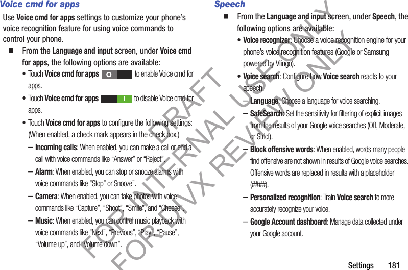 Settings       181Voice cmd for appsUse Voice cmd for apps settings to customize your phone’s voice recognition feature for using voice commands to control your phone. 䡲  From the Language and input screen, under Voice cmd for apps, the following options are available: •Touch Voice cmd for apps   to enable Voice cmd for apps. •Touch Voice cmd for apps   to disable Voice cmd for apps. •Touch Voice cmd for apps to configure the following settings: (When enabled, a check mark appears in the check box.) –Incoming calls: When enabled, you can make a call or end a call with voice commands like “Answer” or “Reject”.–Alarm: When enabled, you can stop or snooze alarms with voice commands like “Stop” or Snooze”.–Camera: When enabled, you can take photos with voice commands like “Capture”, “Shoot”, “Smile”, and “Cheese”.–Music: When enabled, you can control music playback with voice commands like “Next”, “Previous”, “Play”, “Pause”, “Volume up”, and “Volume down”. Speech䡲  From the Language and input screen, under Speech, the following options are available: • Voice recognizer: Choose a voice recognition engine for your phone’s voice recognition features (Google or Samsung powered by Vlingo). • Voice search: Configure how Voice search reacts to your speech. –Language: Choose a language for voice searching. –SafeSearch: Set the sensitivity for filtering of explicit images from the results of your Google voice searches (Off, Moderate, or Strict). –Block offensive words: When enabled, words many people find offensive are not shown in results of Google voice searches. Offensive words are replaced in results with a placeholder (####). –Personalized recognition: Train Voice search to more accurately recognize your voice. –Google Account dashboard: Manage data collected under your Google account. DRAFT FOR INTERNAL USE ONLY FOR DIVX REVIEW ONLY