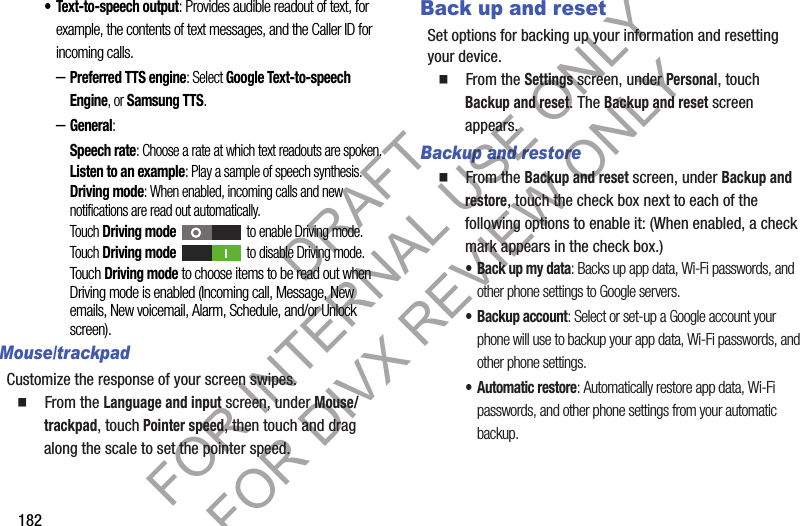 182• Text-to-speech output: Provides audible readout of text, for example, the contents of text messages, and the Caller ID for incoming calls. –Preferred TTS engine: Select Google Text-to-speech Engine, or Samsung TTS. –General: Speech rate: Choose a rate at which text readouts are spoken.Listen to an example: Play a sample of speech synthesis.Driving mode: When enabled, incoming calls and new notifications are read out automatically. Touch Driving mode to enable Driving mode. Touch Driving mode to disable Driving mode. Touch Driving mode to choose items to be read out when Driving mode is enabled (Incoming call, Message, New emails, New voicemail, Alarm, Schedule, and/or Unlock screen). Mouse/trackpadCustomize the response of your screen swipes.䡲  From the Language and input screen, under Mouse/trackpad, touch Pointer speed, then touch and drag along the scale to set the pointer speed.Back up and resetSet options for backing up your information and resetting your device. 䡲  From the Settings screen, under Personal, touch Backup and reset. The Backup and reset screen appears. Backup and restore䡲  From the Backup and reset screen, under Backup and restore, touch the check box next to each of the following options to enable it: (When enabled, a check mark appears in the check box.) • Back up my data: Backs up app data, Wi-Fi passwords, and other phone settings to Google servers. • Backup account: Select or set-up a Google account your phone will use to backup your app data, Wi-Fi passwords, and other phone settings. • Automatic restore: Automatically restore app data, Wi-Fi passwords, and other phone settings from your automatic backup. DRAFT FOR INTERNAL USE ONLY FOR DIVX REVIEW ONLY