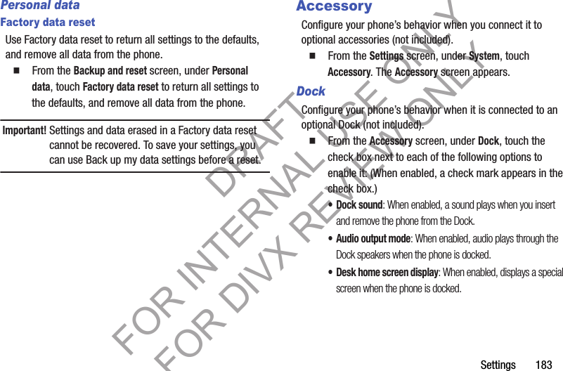 Settings       183Personal dataFactory data resetUse Factory data reset to return all settings to the defaults, and remove all data from the phone.䡲  From the Backup and reset screen, under Personal data, touch Factory data reset to return all settings to the defaults, and remove all data from the phone.Important!Settings and data erased in a Factory data reset cannot be recovered. To save your settings, you can use Back up my data settings before a reset.AccessoryConfigure your phone’s behavior when you connect it to optional accessories (not included).䡲  From the Settings screen, under System, touch Accessory. The Accessory screen appears. DockConfigure your phone’s behavior when it is connected to an optional Dock (not included). 䡲  From the Accessory screen, under Dock, touch the check box next to each of the following options to enable it: (When enabled, a check mark appears in the check box.) • Dock sound: When enabled, a sound plays when you insert and remove the phone from the Dock.• Audio output mode: When enabled, audio plays through the Dock speakers when the phone is docked.• Desk home screen display: When enabled, displays a special screen when the phone is docked. DRAFT FOR INTERNAL USE ONLY FOR DIVX REVIEW ONLY