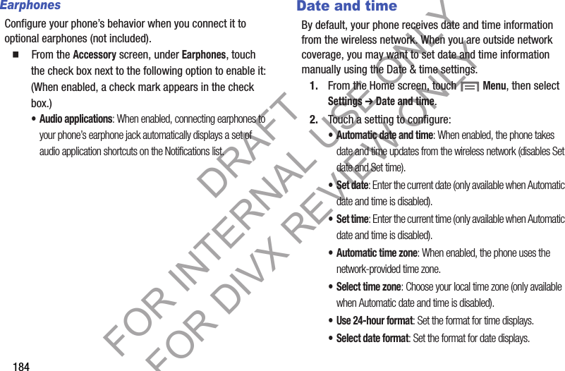 184EarphonesConfigure your phone’s behavior when you connect it to optional earphones (not included). 䡲 From the Accessory screen, under Earphones, touch the check box next to the following option to enable it: (When enabled, a check mark appears in the check box.) • Audio applications: When enabled, connecting earphones to your phone’s earphone jack automatically displays a set of audio application shortcuts on the Notifications list. Date and timeBy default, your phone receives date and time information from the wireless network. When you are outside network coverage, you may want to set date and time information manually using the Date & time settings.1. From the Home screen, touch Menu, then select Settings ➔ Date and time.2. Touch a setting to configure:• Automatic date and time: When enabled, the phone takes date and time updates from the wireless network (disables Set date and Set time).•Set date: Enter the current date (only available when Automatic date and time is disabled).•Set time: Enter the current time (only available when Automatic date and time is disabled).• Automatic time zone: When enabled, the phone uses the network-provided time zone. • Select time zone: Choose your local time zone (only available when Automatic date and time is disabled).• Use 24-hour format: Set the format for time displays.• Select date format: Set the format for date displays.DRAFT FOR INTERNAL USE ONLY FOR DIVX REVIEW ONLY