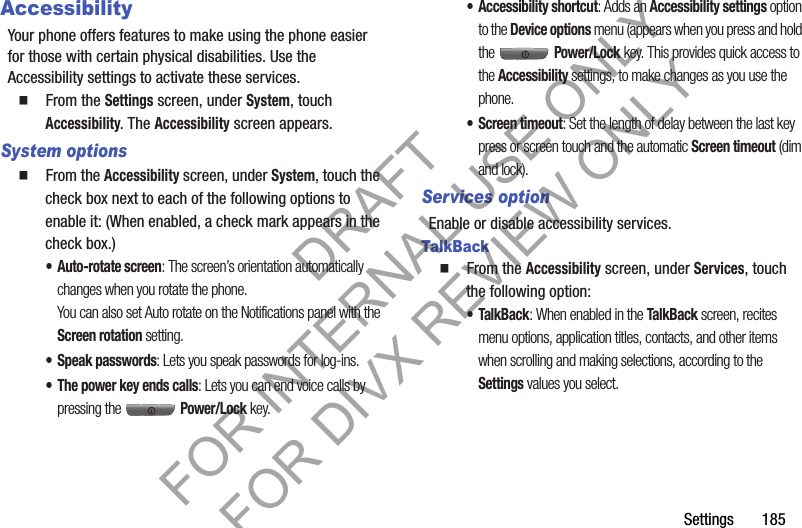 Settings       185AccessibilityYour phone offers features to make using the phone easier for those with certain physical disabilities. Use the Accessibility settings to activate these services. 䡲  From the Settings screen, under System, touch Accessibility. The Accessibility screen appears. System options䡲  From the Accessibility screen, under System, touch the check box next to each of the following options to enable it: (When enabled, a check mark appears in the check box.) • Auto-rotate screen: The screen’s orientation automatically changes when you rotate the phone. You can also set Auto rotate on the Notifications panel with the Screen rotation setting. • Speak passwords: Lets you speak passwords for log-ins. • The power key ends calls: Lets you can end voice calls by pressing the   Power/Lock key. • Accessibility shortcut: Adds an Accessibility settings option to the Device options menu (appears when you press and hold the  Power/Lock key. This provides quick access to the Accessibility settings, to make changes as you use the phone. • Screen timeout: Set the length of delay between the last key press or screen touch and the automatic Screen timeout (dim and lock). Services optionEnable or disable accessibility services. TalkBack䡲  From the Accessibility screen, under Services, touch the following option: •TalkBack: When enabled in the TalkBack screen, recites menu options, application titles, contacts, and other items when scrolling and making selections, according to the Settings values you select. DRAFT FOR INTERNAL USE ONLY FOR DIVX REVIEW ONLY