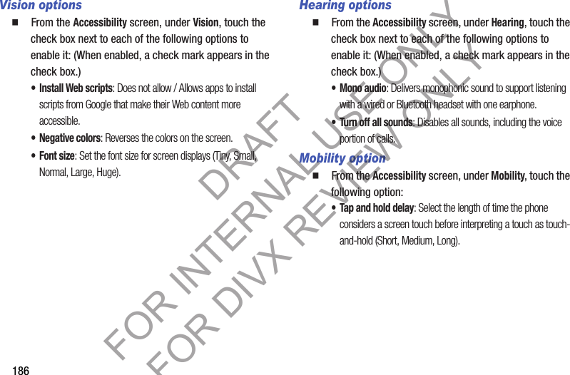 186Vision options䡲  From the Accessibility screen, under Vision, touch the check box next to each of the following options to enable it: (When enabled, a check mark appears in the check box.) • Install Web scripts: Does not allow / Allows apps to install scripts from Google that make their Web content more accessible. • Negative colors: Reverses the colors on the screen. •Font size: Set the font size for screen displays (Tiny, Small, Normal, Large, Huge).Hearing options䡲  From the Accessibility screen, under Hearing, touch the check box next to each of the following options to enable it: (When enabled, a check mark appears in the check box.) •Mono audio: Delivers monophonic sound to support listening with a wired or Bluetooth headset with one earphone. • Turn off all sounds: Disables all sounds, including the voice portion of calls. Mobility option䡲  From the Accessibility screen, under Mobility, touch the following option: • Tap and hold delay: Select the length of time the phone considers a screen touch before interpreting a touch as touch-and-hold (Short, Medium, Long). DRAFT FOR INTERNAL USE ONLY FOR DIVX REVIEW ONLY