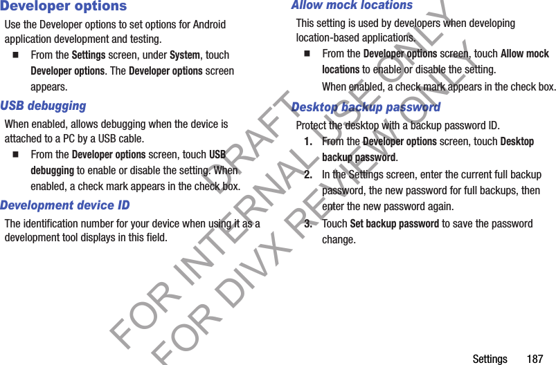 Settings       187Developer optionsUse the Developer options to set options for Android application development and testing. 䡲  From the Settings screen, under System, touch Developer options. The Developer options screen appears. USB debuggingWhen enabled, allows debugging when the device is attached to a PC by a USB cable. 䡲  From the Developer options screen, touch USB debugging to enable or disable the setting. When enabled, a check mark appears in the check box. Development device IDThe identification number for your device when using it as a development tool displays in this field.Allow mock locationsThis setting is used by developers when developing location-based applications.䡲  From the Developer options screen, touch Allow mock locations to enable or disable the setting. When enabled, a check mark appears in the check box.Desktop backup passwordProtect the desktop with a backup password ID.1. From the Developer options screen, touch Desktop backup password. 2. In the Settings screen, enter the current full backup password, the new password for full backups, then enter the new password again.3. Touch Set backup password to save the password change.DRAFT FOR INTERNAL USE ONLY FOR DIVX REVIEW ONLY