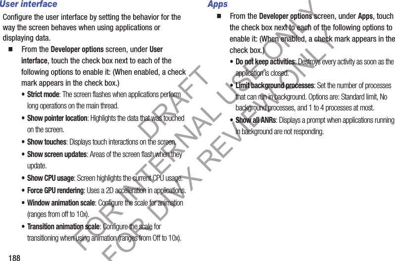 188User interfaceConfigure the user interface by setting the behavior for the way the screen behaves when using applications or displaying data.䡲 From the Developer options screen, under User interface, touch the check box next to each of the following options to enable it: (When enabled, a check mark appears in the check box.) • Strict mode: The screen flashes when applications perform long operations on the main thread. • Show pointer location: Highlights the data that was touched on the screen. • Show touches: Displays touch interactions on the screen.• Show screen updates: Areas of the screen flash when they update.• Show CPU usage: Screen highlights the current CPU usage.• Force GPU rendering: Uses a 2D acceleration in applications.• Window animation scale: Configure the scale for animation (ranges from off to 10x).• Transition animation scale: Configure the scale for transitioning when using animation (ranges from Off to 10x).Apps䡲 From the Developer options screen, under Apps, touch the check box next to each of the following options to enable it: (When enabled, a check mark appears in the check box.) • Do not keep activities: Destroys every activity as soon as the application is closed. • Limit background processes: Set the number of processes that can run in background. Options are: Standard limit, No background processes, and 1 to 4 processes at most.• Show all ANRs: Displays a prompt when applications running in background are not responding. DRAFT FOR INTERNAL USE ONLY FOR DIVX REVIEW ONLY