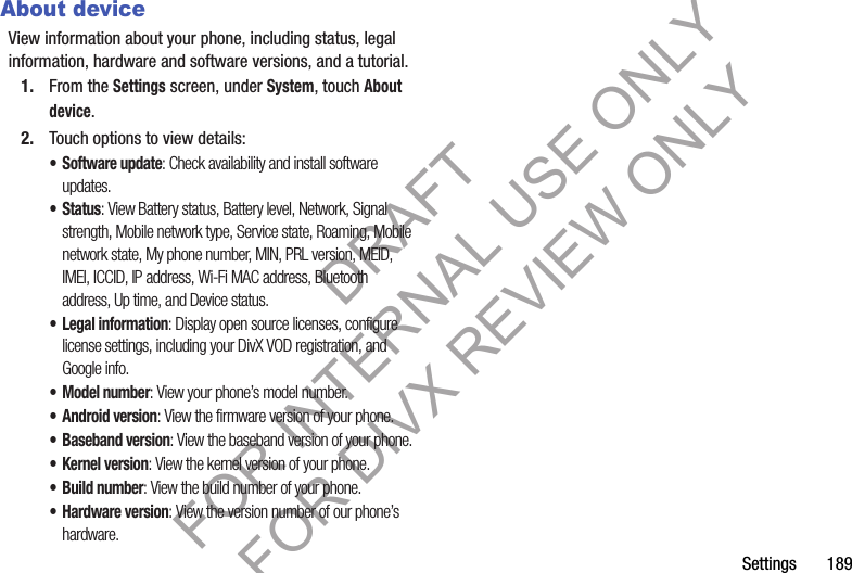 Settings       189About deviceView information about your phone, including status, legal information, hardware and software versions, and a tutorial.1. From the Settings screen, under System, touch About device.2. Touch options to view details: • Software update: Check availability and install software updates.• Status: View Battery status, Battery level, Network, Signal strength, Mobile network type, Service state, Roaming, Mobile network state, My phone number, MIN, PRL version, MEID, IMEI, ICCID, IP address, Wi-Fi MAC address, Bluetooth address, Up time, and Device status. • Legal information: Display open source licenses, configure license settings, including your DivX VOD registration, and Google info.• Model number: View your phone’s model number.• Android version: View the firmware version of your phone.• Baseband version: View the baseband version of your phone.• Kernel version: View the kernel version of your phone.• Build number: View the build number of your phone. • Hardware version: View the version number of our phone’s hardware. DRAFT FOR INTERNAL USE ONLY FOR DIVX REVIEW ONLY