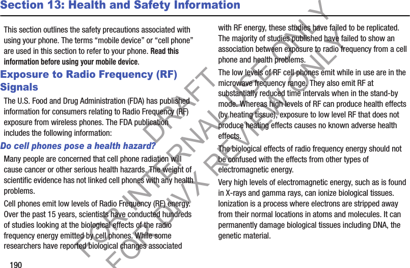 190Section 13: Health and Safety InformationThis section outlines the safety precautions associated with using your phone. The terms “mobile device” or “cell phone” are used in this section to refer to your phone. Read this information before using your mobile device.Exposure to Radio Frequency (RF) SignalsThe U.S. Food and Drug Administration (FDA) has published information for consumers relating to Radio Frequency (RF) exposure from wireless phones. The FDA publication includes the following information:Do cell phones pose a health hazard?Many people are concerned that cell phone radiation will cause cancer or other serious health hazards. The weight of scientific evidence has not linked cell phones with any health problems.Cell phones emit low levels of Radio Frequency (RF) energy. Over the past 15 years, scientists have conducted hundreds of studies looking at the biological effects of the radio frequency energy emitted by cell phones. While some researchers have reported biological changes associated with RF energy, these studies have failed to be replicated. The majority of studies published have failed to show an association between exposure to radio frequency from a cell phone and health problems.The low levels of RF cell phones emit while in use are in the microwave frequency range. They also emit RF at substantially reduced time intervals when in the stand-by mode. Whereas high levels of RF can produce health effects (by heating tissue), exposure to low level RF that does not produce heating effects causes no known adverse health effects.The biological effects of radio frequency energy should not be confused with the effects from other types of electromagnetic energy.Very high levels of electromagnetic energy, such as is found in X-rays and gamma rays, can ionize biological tissues. Ionization is a process where electrons are stripped away from their normal locations in atoms and molecules. It can permanently damage biological tissues including DNA, the genetic material.DRAFT FOR INTERNAL USE ONLY FOR DIVX REVIEW ONLY