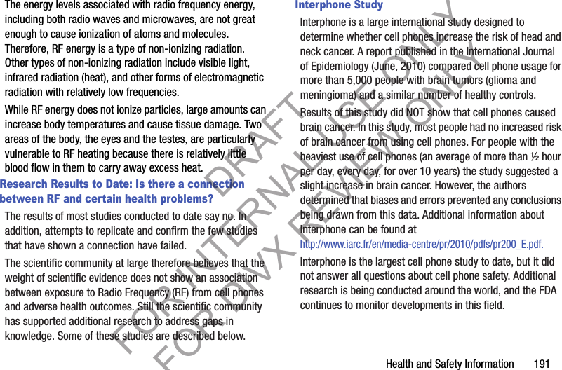 Health and Safety Information 191The energy levels associated with radio frequency energy, including both radio waves and microwaves, are not great enough to cause ionization of atoms and molecules. Therefore, RF energy is a type of non-ionizing radiation. Other types of non-ionizing radiation include visible light, infrared radiation (heat), and other forms of electromagnetic radiation with relatively low frequencies.While RF energy does not ionize particles, large amounts can increase body temperatures and cause tissue damage. Two areas of the body, the eyes and the testes, are particularly vulnerable to RF heating because there is relatively little blood flow in them to carry away excess heat.Research Results to Date: Is there a connection between RF and certain health problems?The results of most studies conducted to date say no. In addition, attempts to replicate and confirm the few studies that have shown a connection have failed.The scientific community at large therefore believes that the weight of scientific evidence does not show an association between exposure to Radio Frequency (RF) from cell phones and adverse health outcomes. Still the scientific community has supported additional research to address gaps in knowledge. Some of these studies are described below.Interphone StudyInterphone is a large international study designed to determine whether cell phones increase the risk of head and neck cancer. A report published in the International Journal of Epidemiology (June, 2010) compared cell phone usage for more than 5,000 people with brain tumors (glioma and meningioma) and a similar number of healthy controls.Results of this study did NOT show that cell phones caused brain cancer. In this study, most people had no increased risk of brain cancer from using cell phones. For people with the heaviest use of cell phones (an average of more than ½ hour per day, every day, for over 10 years) the study suggested a slight increase in brain cancer. However, the authors determined that biases and errors prevented any conclusions being drawn from this data. Additional information about Interphone can be found at http://www.iarc.fr/en/media-centre/pr/2010/pdfs/pr200_E.pdf.Interphone is the largest cell phone study to date, but it did not answer all questions about cell phone safety. Additional research is being conducted around the world, and the FDA continues to monitor developments in this field.DRAFT FOR INTERNAL USE ONLY FOR DIVX REVIEW ONLY