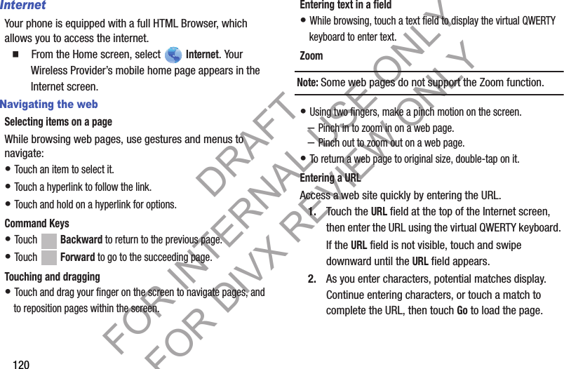 120InternetYour phone is equipped with a full HTML Browser, which allows you to access the internet.䡲 From the Home screen, select Internet. Your Wireless Provider’s mobile home page appears in the Internet screen. Navigating the webSelecting items on a pageWhile browsing web pages, use gestures and menus to navigate: • Touch an item to select it.• Touch a hyperlink to follow the link.• Touch and hold on a hyperlink for options.Command Keys• Touch Backward to return to the previous page. • Touch Forward to go to the succeeding page.Touching and dragging• Touch and drag your finger on the screen to navigate pages, and to reposition pages within the screen.Entering text in a field• While browsing, touch a text field to display the virtual QWERTY keyboard to enter text.ZoomNote:Some web pages do not support the Zoom function. • Using two fingers, make a pinch motion on the screen. –Pinch in to zoom in on a web page. –Pinch out to zoom out on a web page. • To return a web page to original size, double-tap on it. Entering a URLAccess a web site quickly by entering the URL.1. Touch the URL field at the top of the Internet screen, then enter the URL using the virtual QWERTY keyboard. If the URL field is not visible, touch and swipe downward until the URL field appears. 2. As you enter characters, potential matches display. Continue entering characters, or touch a match to complete the URL, then touch Go to load the page. DRAFT FOR INTERNAL USE ONLY FOR DIVX REVIEW ONLY