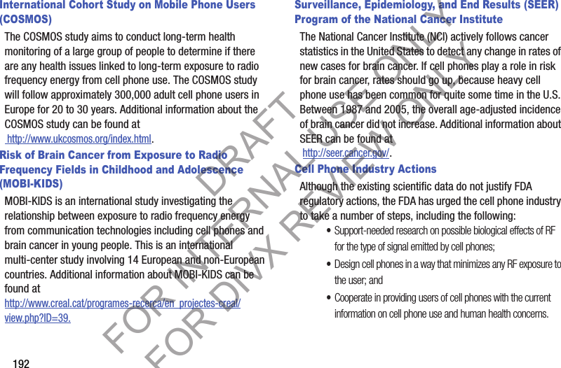 192International Cohort Study on Mobile Phone Users (COSMOS)The COSMOS study aims to conduct long-term health monitoring of a large group of people to determine if there are any health issues linked to long-term exposure to radio frequency energy from cell phone use. The COSMOS study will follow approximately 300,000 adult cell phone users in Europe for 20 to 30 years. Additional information about the COSMOS study can be found at http://www.ukcosmos.org/index.html.Risk of Brain Cancer from Exposure to Radio Frequency Fields in Childhood and Adolescence (MOBI-KIDS)MOBI-KIDS is an international study investigating the relationship between exposure to radio frequency energy from communication technologies including cell phones and brain cancer in young people. This is an international multi-center study involving 14 European and non-European countries. Additional information about MOBI-KIDS can be found athttp://www.creal.cat/programes-recerca/en_projectes-creal/view.php?ID=39.Surveillance, Epidemiology, and End Results (SEER) Program of the National Cancer InstituteThe National Cancer Institute (NCI) actively follows cancer statistics in the United States to detect any change in rates of new cases for brain cancer. If cell phones play a role in risk for brain cancer, rates should go up, because heavy cell phone use has been common for quite some time in the U.S. Between 1987 and 2005, the overall age-adjusted incidence of brain cancer did not increase. Additional information about SEER can be found at  http://seer.cancer.gov/.Cell Phone Industry ActionsAlthough the existing scientific data do not justify FDA regulatory actions, the FDA has urged the cell phone industry to take a number of steps, including the following:•Support-needed research on possible biological effects of RF for the type of signal emitted by cell phones;•Design cell phones in a way that minimizes any RF exposure to the user; and•Cooperate in providing users of cell phones with the current information on cell phone use and human health concerns.DRAFT FOR INTERNAL USE ONLY FOR DIVX REVIEW ONLY