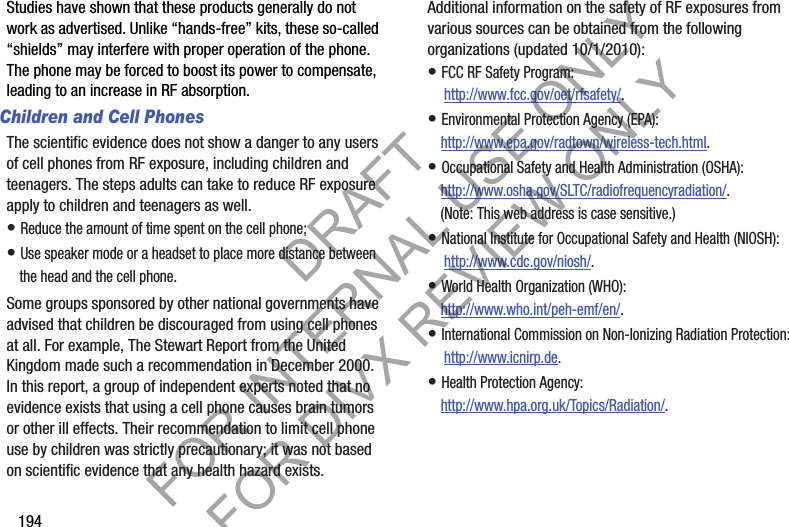 194Studies have shown that these products generally do not work as advertised. Unlike “hands-free” kits, these so-called “shields” may interfere with proper operation of the phone. The phone may be forced to boost its power to compensate, leading to an increase in RF absorption.Children and Cell PhonesThe scientific evidence does not show a danger to any users of cell phones from RF exposure, including children and teenagers. The steps adults can take to reduce RF exposure apply to children and teenagers as well.• Reduce the amount of time spent on the cell phone;• Use speaker mode or a headset to place more distance between the head and the cell phone.Some groups sponsored by other national governments have advised that children be discouraged from using cell phones at all. For example, The Stewart Report from the United Kingdom made such a recommendation in December 2000. In this report, a group of independent experts noted that no evidence exists that using a cell phone causes brain tumors or other ill effects. Their recommendation to limit cell phone use by children was strictly precautionary; it was not based on scientific evidence that any health hazard exists.Additional information on the safety of RF exposures from various sources can be obtained from the following organizations (updated 10/1/2010):• FCC RF Safety Program: http://www.fcc.gov/oet/rfsafety/.• Environmental Protection Agency (EPA):http://www.epa.gov/radtown/wireless-tech.html.• Occupational Safety and Health Administration (OSHA): http://www.osha.gov/SLTC/radiofrequencyradiation/. (Note: This web address is case sensitive.)• National Institute for Occupational Safety and Health (NIOSH): http://www.cdc.gov/niosh/.• World Health Organization (WHO): http://www.who.int/peh-emf/en/.• International Commission on Non-Ionizing Radiation Protection: http://www.icnirp.de.• Health Protection Agency: http://www.hpa.org.uk/Topics/Radiation/.DRAFT FOR INTERNAL USE ONLY FOR DIVX REVIEW ONLY