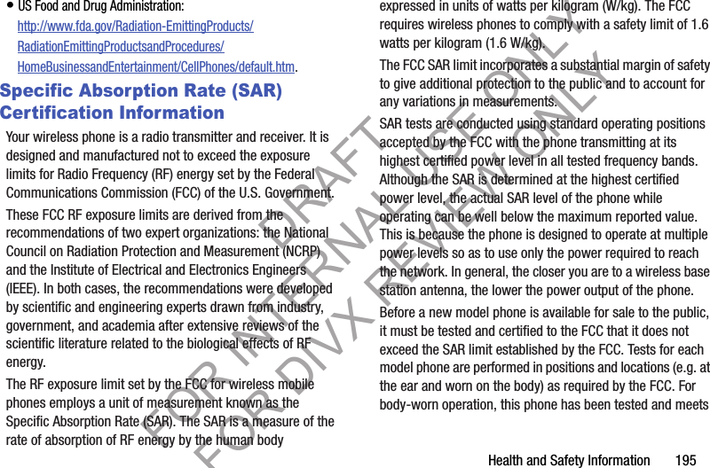 Health and Safety Information       195• US Food and Drug Administration: http://www.fda.gov/Radiation-EmittingProducts/RadiationEmittingProductsandProcedures/HomeBusinessandEntertainment/CellPhones/default.htm.Specific Absorption Rate (SAR) Certification InformationYour wireless phone is a radio transmitter and receiver. It is designed and manufactured not to exceed the exposure limits for Radio Frequency (RF) energy set by the Federal Communications Commission (FCC) of the U.S. Government.These FCC RF exposure limits are derived from the recommendations of two expert organizations: the National Council on Radiation Protection and Measurement (NCRP) and the Institute of Electrical and Electronics Engineers (IEEE). In both cases, the recommendations were developed by scientific and engineering experts drawn from industry, government, and academia after extensive reviews of the scientific literature related to the biological effects of RF energy.The RF exposure limit set by the FCC for wireless mobile phones employs a unit of measurement known as the Specific Absorption Rate (SAR). The SAR is a measure of the rate of absorption of RF energy by the human body expressed in units of watts per kilogram (W/kg). The FCC requires wireless phones to comply with a safety limit of 1.6 watts per kilogram (1.6 W/kg).The FCC SAR limit incorporates a substantial margin of safety to give additional protection to the public and to account for any variations in measurements.SAR tests are conducted using standard operating positions accepted by the FCC with the phone transmitting at its highest certified power level in all tested frequency bands. Although the SAR is determined at the highest certified power level, the actual SAR level of the phone while operating can be well below the maximum reported value. This is because the phone is designed to operate at multiple power levels so as to use only the power required to reach the network. In general, the closer you are to a wireless base station antenna, the lower the power output of the phone.Before a new model phone is available for sale to the public, it must be tested and certified to the FCC that it does not exceed the SAR limit established by the FCC. Tests for each model phone are performed in positions and locations (e.g. at the ear and worn on the body) as required by the FCC. For body-worn operation, this phone has been tested and meets DRAFT FOR INTERNAL USE ONLY FOR DIVX REVIEW ONLY