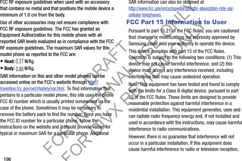 196FCC RF exposure guidelines when used with an accessory that contains no metal and that positions the mobile device a minimum of 1.0 cm from the body.Use of other accessories may not ensure compliance with FCC RF exposure guidelines. The FCC has granted an Equipment Authorization for this mobile phone with all reported SAR levels evaluated as in compliance with the FCC RF exposure guidelines. The maximum SAR values for this model phone as reported to the FCC are: • Head: 1.27 W/Kg.• Body: 1.47 W/Kg.SAR information on this and other model phones can be accessed online on the FCC&apos;s website through http://transition.fcc.gov/oet/rfsafety/sar.html. To find information that pertains to a particular model phone, this site uses the phone FCC ID number which is usually printed somewhere on the case of the phone. Sometimes it may be necessary to remove the battery pack to find the number. Once you have the FCC ID number for a particular phone, follow the instructions on the website and it should provide values for typical or maximum SAR for a particular phone. Additional SAR information can also be obtained at http://www.fcc.gov/encyclopedia/specific-absorption-rate-sar-cellular-telephones.FCC Part 15 Information to UserPursuant to part 15.21 of the FCC Rules, you are cautioned that changes or modifications not expressly approved by Samsung could void your authority to operate the device.This device complies with part 15 of the FCC Rules. Operation is subject to the following two conditions: (1) This device may not cause harmful interference, and (2) this device must accept any interference received, including interference that may cause undesired operation.Note: This equipment has been tested and found to comply with the limits for a Class B digital device, pursuant to part 15 of the FCC Rules. These limits are designed to provide reasonable protection against harmful interference in a residential installation. This equipment generates, uses and can radiate radio frequency energy and, if not installed and used in accordance with the instructions, may cause harmful interference to radio communications. However, there is no guarantee that interference will not occur in a particular installation. If this equipment does cause harmful interference to radio or television reception, DRAFT FOR INTERNAL USE ONLY FOR DIVX REVIEW ONLY
