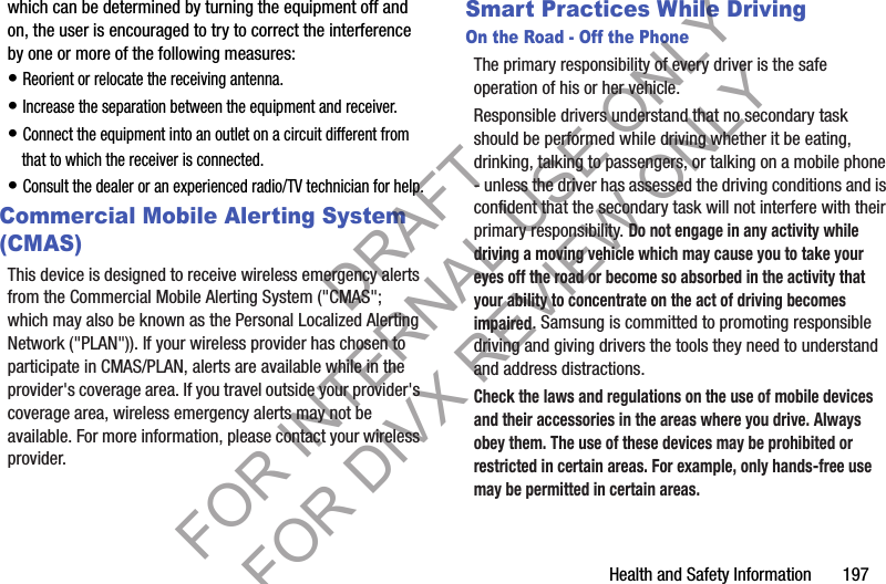 Health and Safety Information       197which can be determined by turning the equipment off and on, the user is encouraged to try to correct the interference by one or more of the following measures:• Reorient or relocate the receiving antenna.• Increase the separation between the equipment and receiver.• Connect the equipment into an outlet on a circuit different from that to which the receiver is connected.• Consult the dealer or an experienced radio/TV technician for help.Commercial Mobile Alerting System (CMAS)This device is designed to receive wireless emergency alerts from the Commercial Mobile Alerting System (&quot;CMAS&quot;; which may also be known as the Personal Localized Alerting Network (&quot;PLAN&quot;)). If your wireless provider has chosen to participate in CMAS/PLAN, alerts are available while in the provider&apos;s coverage area. If you travel outside your provider&apos;s coverage area, wireless emergency alerts may not be available. For more information, please contact your wireless provider.Smart Practices While DrivingOn the Road - Off the PhoneThe primary responsibility of every driver is the safe operation of his or her vehicle.Responsible drivers understand that no secondary task should be performed while driving whether it be eating, drinking, talking to passengers, or talking on a mobile phone - unless the driver has assessed the driving conditions and is confident that the secondary task will not interfere with their primary responsibility. Do not engage in any activity while driving a moving vehicle which may cause you to take your eyes off the road or become so absorbed in the activity that your ability to concentrate on the act of driving becomes impaired. Samsung is committed to promoting responsible driving and giving drivers the tools they need to understand and address distractions.Check the laws and regulations on the use of mobile devices and their accessories in the areas where you drive. Always obey them. The use of these devices may be prohibited or restricted in certain areas. For example, only hands-free use may be permitted in certain areas.DRAFT FOR INTERNAL USE ONLY FOR DIVX REVIEW ONLY
