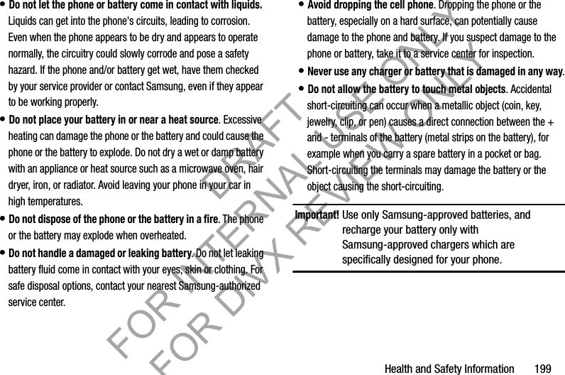 Health and Safety Information 199• Do not let the phone or battery come in contact with liquids. Liquids can get into the phone's circuits, leading to corrosion. Even when the phone appears to be dry and appears to operate normally, the circuitry could slowly corrode and pose a safety hazard. If the phone and/or battery get wet, have them checked by your service provider or contact Samsung, even if they appear to be working properly.• Do not place your battery in or near a heat source. Excessive heating can damage the phone or the battery and could cause the phone or the battery to explode. Do not dry a wet or damp battery with an appliance or heat source such as a microwave oven, hair dryer, iron, or radiator. Avoid leaving your phone in your car in high temperatures.• Do not dispose of the phone or the battery in a fire. The phone or the battery may explode when overheated.• Do not handle a damaged or leaking battery. Do not let leaking battery fluid come in contact with your eyes, skin or clothing. For safe disposal options, contact your nearest Samsung-authorized service center.• Avoid dropping the cell phone. Dropping the phone or the battery, especially on a hard surface, can potentially cause damage to the phone and battery. If you suspect damage to the phone or battery, take it to a service center for inspection.• Never use any charger or battery that is damaged in any way.• Do not allow the battery to touch metal objects. Accidental short-circuiting can occur when a metallic object (coin, key, jewelry, clip, or pen) causes a direct connection between the + and - terminals of the battery (metal strips on the battery), for example when you carry a spare battery in a pocket or bag. Short-circuiting the terminals may damage the battery or the object causing the short-circuiting.Important!Use only Samsung-approved batteries, and recharge your battery only with Samsung-approved chargers which are specifically designed for your phone.DRAFT FOR INTERNAL USE ONLY FOR DIVX REVIEW ONLY
