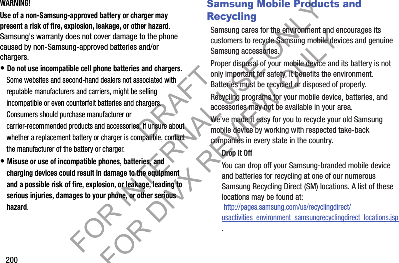 200WARNING!Use of a non-Samsung-approved battery or charger may present a risk of fire, explosion, leakage, or other hazard. Samsung&apos;s warranty does not cover damage to the phone caused by non-Samsung-approved batteries and/or chargers.• Do not use incompatible cell phone batteries and chargers. Some websites and second-hand dealers not associated with reputable manufacturers and carriers, might be selling incompatible or even counterfeit batteries and chargers. Consumers should purchase manufacturer or carrier-recommended products and accessories. If unsure about whether a replacement battery or charger is compatible, contact the manufacturer of the battery or charger.• Misuse or use of incompatible phones, batteries, and charging devices could result in damage to the equipment and a possible risk of fire, explosion, or leakage, leading to serious injuries, damages to your phone, or other serious hazard.Samsung Mobile Products and RecyclingSamsung cares for the environment and encourages its customers to recycle Samsung mobile devices and genuine Samsung accessories.Proper disposal of your mobile device and its battery is not only important for safety, it benefits the environment. Batteries must be recycled or disposed of properly.Recycling programs for your mobile device, batteries, and accessories may not be available in your area.We&apos;ve made it easy for you to recycle your old Samsung mobile device by working with respected take-back companies in every state in the country.Drop It OffYou can drop off your Samsung-branded mobile device and batteries for recycling at one of our numerous Samsung Recycling Direct (SM) locations. A list of these locations may be found at: http://pages.samsung.com/us/recyclingdirect/usactivities_environment_samsungrecyclingdirect_locations.jsp.DRAFT FOR INTERNAL USE ONLY FOR DIVX REVIEW ONLY