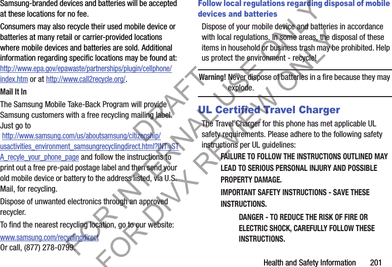 Health and Safety Information       201Samsung-branded devices and batteries will be accepted at these locations for no fee.Consumers may also recycle their used mobile device or batteries at many retail or carrier-provided locations where mobile devices and batteries are sold. Additional information regarding specific locations may be found at: http://www.epa.gov/epawaste/partnerships/plugin/cellphone/index.htm or at http://www.call2recycle.org/.Mail It InThe Samsung Mobile Take-Back Program will provide Samsung customers with a free recycling mailing label. Just go to http://www.samsung.com/us/aboutsamsung/citizenship/usactivities_environment_samsungrecyclingdirect.html?INT=STA_recyle_your_phone_page and follow the instructions to print out a free pre-paid postage label and then send your old mobile device or battery to the address listed, via U.S. Mail, for recycling.Dispose of unwanted electronics through an approved recycler.To find the nearest recycling location, go to our website:www.samsung.com/recyclingdirect Or call, (877) 278-0799.Follow local regulations regarding disposal of mobile devices and batteriesDispose of your mobile device and batteries in accordance with local regulations. In some areas, the disposal of these items in household or business trash may be prohibited. Help us protect the environment - recycle!Warning!Never dispose of batteries in a fire because they may explode.UL Certified Travel ChargerThe Travel Charger for this phone has met applicable UL safety requirements. Please adhere to the following safety instructions per UL guidelines:FAILURE TO FOLLOW THE INSTRUCTIONS OUTLINED MAY LEAD TO SERIOUS PERSONAL INJURY AND POSSIBLE PROPERTY DAMAGE.IMPORTANT SAFETY INSTRUCTIONS - SAVE THESE INSTRUCTIONS.DANGER - TO REDUCE THE RISK OF FIRE OR ELECTRIC SHOCK, CAREFULLY FOLLOW THESE INSTRUCTIONS.DRAFT FOR INTERNAL USE ONLY FOR DIVX REVIEW ONLY