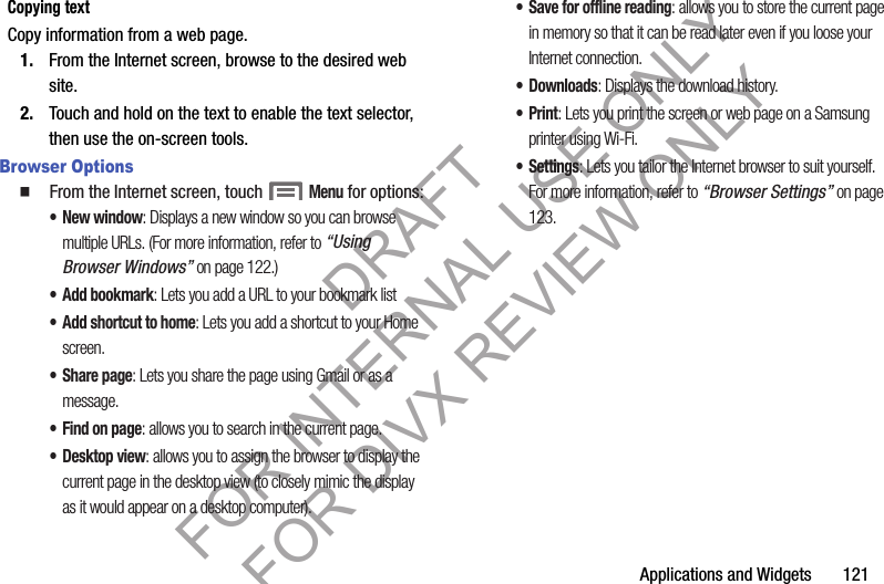 Applications and Widgets       121Copying textCopy information from a web page.1. From the Internet screen, browse to the desired web site. 2. Touch and hold on the text to enable the text selector, then use the on-screen tools.Browser Options䡲  From the Internet screen, touch Menu for options:•New window: Displays a new window so you can browse multiple URLs. (For more information, refer to “Using Browser Windows” on page 122.) • Add bookmark: Lets you add a URL to your bookmark list• Add shortcut to home: Lets you add a shortcut to your Home screen. • Share page: Lets you share the page using Gmail or as a message.• Find on page: allows you to search in the current page.• Desktop view: allows you to assign the browser to display the current page in the desktop view (to closely mimic the display as it would appear on a desktop computer).• Save for offline reading: allows you to store the current page in memory so that it can be read later even if you loose your Internet connection.• Downloads: Displays the download history.•Print: Lets you print the screen or web page on a Samsung printer using Wi-Fi.•Settings: Lets you tailor the Internet browser to suit yourself. For more information, refer to “Browser Settings” on page 123. DRAFT FOR INTERNAL USE ONLY FOR DIVX REVIEW ONLY