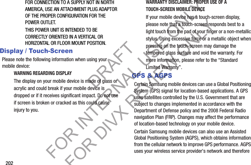 202FOR CONNECTION TO A SUPPLY NOT IN NORTH AMERICA, USE AN ATTACHMENT PLUG ADAPTOR OF THE PROPER CONFIGURATION FOR THE POWER OUTLET.THIS POWER UNIT IS INTENDED TO BE CORRECTLY ORIENTED IN A VERTICAL OR HORIZONTAL OR FLOOR MOUNT POSITION.Display / Touch-ScreenPlease note the following information when using your mobile device:WARNING REGARDING DISPLAYThe display on your mobile device is made of glass or acrylic and could break if your mobile device is dropped or if it receives significant impact. Do not use if screen is broken or cracked as this could cause injury to you.WARRANTY DISCLAIMER: PROPER USE OF A TOUCH-SCREEN MOBILE DEVICEIf your mobile device has a touch-screen display, please note that a touch-screen responds best to a light touch from the pad of your finger or a non-metallic stylus. Using excessive force or a metallic object when pressing on the touch-screen may damage the tempered glass surface and void the warranty. For more information, please refer to the “Standard Limited Warranty”.GPS &amp; AGPSCertain Samsung mobile devices can use a Global Positioning System (GPS) signal for location-based applications. A GPS uses satellites controlled by the U.S. Government that are subject to changes implemented in accordance with the Department of Defense policy and the 2008 Federal Radio navigation Plan (FRP). Changes may affect the performance of location-based technology on your mobile device.Certain Samsung mobile devices can also use an Assisted Global Positioning System (AGPS), which obtains information from the cellular network to improve GPS performance. AGPS uses your wireless service provider&apos;s network and therefore DRAFT FOR INTERNAL USE ONLY FOR DIVX REVIEW ONLY