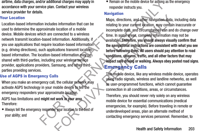 Health and Safety Information 203airtime, data charges, and/or additional charges may apply in accordance with your service plan. Contact your wireless service provider for details.Your LocationLocation-based information includes information that can be used to determine the approximate location of a mobile device. Mobile devices which are connected to a wireless network transmit location-based information. Additionally, if you use applications that require location-based information (e.g. driving directions), such applications transmit location-based information. The location-based information may be shared with third-parties, including your wireless service provider, applications providers, Samsung, and other third-parties providing services.Use of AGPS in Emergency CallsWhen you make an emergency call, the cellular network may activate AGPS technology in your mobile device to tell the emergency responders your approximate location.AGPS has limitations and might not work in your area. Therefore:• Always tell the emergency responder your location to the best of your ability; and• Remain on the mobile device for as long as the emergency responder instructs you.NavigationMaps, directions, and other navigation-data, including data relating to your current location, may contain inaccurate or incomplete data, and circumstances can and do change over time. In some areas, complete information may not be available. Therefore, you should always visually confirm that the navigational instructions are consistent with what you see before following them. All users should pay attention to road conditions, closures, traffic, and all other factors that may impact safe driving or walking. Always obey posted road signs.Emergency CallsThis mobile device, like any wireless mobile device, operates using radio signals, wireless and landline networks, as well as user-programmed functions, which cannot guarantee connection in all conditions, areas, or circumstances. Therefore, you should never rely solely on any wireless mobile device for essential communications (medical emergencies, for example). Before traveling in remote or underdeveloped areas, plan an alternate method of contacting emergency services personnel. Remember, to DRAFT FOR INTERNAL USE ONLY FOR DIVX REVIEW ONLY
