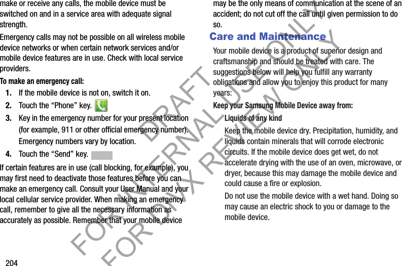 204make or receive any calls, the mobile device must be switched on and in a service area with adequate signal strength.Emergency calls may not be possible on all wireless mobile device networks or when certain network services and/or mobile device features are in use. Check with local service providers.To make an emergency call:1. If the mobile device is not on, switch it on. 2. Touch the “Phone” key. 3. Key in the emergency number for your present location (for example, 911 or other official emergency number). Emergency numbers vary by location.4. Touch the “Send” key. If certain features are in use (call blocking, for example), you may first need to deactivate those features before you can make an emergency call. Consult your User Manual and your local cellular service provider. When making an emergency call, remember to give all the necessary information as accurately as possible. Remember that your mobile device may be the only means of communication at the scene of an accident; do not cut off the call until given permission to do so. Care and MaintenanceYour mobile device is a product of superior design and craftsmanship and should be treated with care. The suggestions below will help you fulfill any warranty obligations and allow you to enjoy this product for many years:Keep your Samsung Mobile Device away from:Liquids of any kindKeep the mobile device dry. Precipitation, humidity, and liquids contain minerals that will corrode electronic circuits. If the mobile device does get wet, do not accelerate drying with the use of an oven, microwave, or dryer, because this may damage the mobile device and could cause a fire or explosion. Do not use the mobile device with a wet hand. Doing so may cause an electric shock to you or damage to the mobile device.DRAFT FOR INTERNAL USE ONLY FOR DIVX REVIEW ONLY