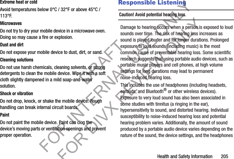 Health and Safety Information       205Extreme heat or coldAvoid temperatures below 0°C / 32°F or above 45°C / 113°F.MicrowavesDo not try to dry your mobile device in a microwave oven. Doing so may cause a fire or explosion.Dust and dirtDo not expose your mobile device to dust, dirt, or sand.Cleaning solutionsDo not use harsh chemicals, cleaning solvents, or strong detergents to clean the mobile device. Wipe it with a soft cloth slightly dampened in a mild soap-and-water solution.Shock or vibrationDo not drop, knock, or shake the mobile device. Rough handling can break internal circuit boards.PaintDo not paint the mobile device. Paint can clog the device’s moving parts or ventilation openings and prevent proper operation.Responsible ListeningCaution! Avoid potential hearing loss.Damage to hearing occurs when a person is exposed to loud sounds over time. The risk of hearing loss increases as sound is played louder and for longer durations. Prolonged exposure to loud sounds (including music) is the most common cause of preventable hearing loss. Some scientific research suggests that using portable audio devices, such as portable music players and cell phones, at high volume settings for long durations may lead to permanent noise-induced hearing loss. This includes the use of headphones (including headsets, earbuds, and Bluetooth® or other wireless devices). Exposure to very loud sound has also been associated in some studies with tinnitus (a ringing in the ear), hypersensitivity to sound, and distorted hearing. Individual susceptibility to noise-induced hearing loss and potential hearing problem varies. Additionally, the amount of sound produced by a portable audio device varies depending on the nature of the sound, the device settings, and the headphones DRAFT FOR INTERNAL USE ONLY FOR DIVX REVIEW ONLY