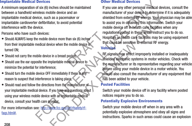 208Implantable Medical DevicesA minimum separation of six (6) inches should be maintained between a handheld wireless mobile device and an implantable medical device, such as a pacemaker or implantable cardioverter defibrillator, to avoid potential interference with the device.Persons who have such devices:• Should ALWAYS keep the mobile device more than six (6) inches from their implantable medical device when the mobile device is turned ON;• Should not carry the mobile device in a breast pocket;• Should use the ear opposite the implantable medical device to minimize the potential for interference;• Should turn the mobile device OFF immediately if there is any reason to suspect that interference is taking place;• Should read and follow the directions from the manufacturer of your implantable medical device. If you have any questions about using your wireless mobile device with an implantable medical device, consult your health care provider.For more information see: http://www.fcc.gov/oet/rfsafety/rf-faqs.html#.Other Medical DevicesIf you use any other personal medical devices, consult the manufacturer of your device to determine if it is adequately shielded from external RF energy. Your physician may be able to assist you in obtaining this information. Switch your mobile device off in health care facilities when any regulations posted in these areas instruct you to do so. Hospitals or health care facilities may be using equipment that could be sensitive to external RF energy.VehiclesRF signals may affect improperly installed or inadequately shielded electronic systems in motor vehicles. Check with the manufacturer or its representative regarding your vehicle before using your mobile device in a motor vehicle. You should also consult the manufacturer of any equipment that has been added to your vehicle.Posted FacilitiesSwitch your mobile device off in any facility where posted notices require you to do so.Potentially Explosive EnvironmentsSwitch your mobile device off when in any area with a potentially explosive atmosphere and obey all signs and instructions. Sparks in such areas could cause an explosion DRAFT FOR INTERNAL USE ONLY FOR DIVX REVIEW ONLY