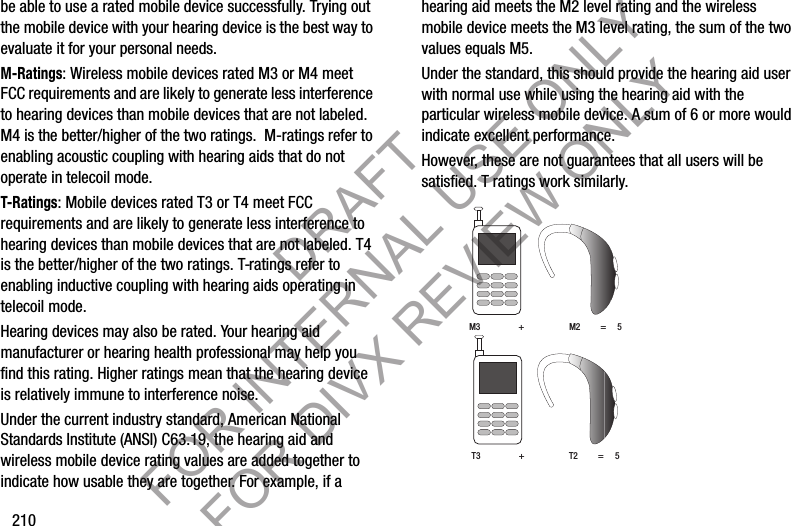 210be able to use a rated mobile device successfully. Trying out the mobile device with your hearing device is the best way to evaluate it for your personal needs.M-Ratings: Wireless mobile devices rated M3 or M4 meet FCC requirements and are likely to generate less interference to hearing devices than mobile devices that are not labeled. M4 is the better/higher of the two ratings.  M-ratings refer to enabling acoustic coupling with hearing aids that do not operate in telecoil mode.T-Ratings: Mobile devices rated T3 or T4 meet FCC requirements and are likely to generate less interference to hearing devices than mobile devices that are not labeled. T4 is the better/higher of the two ratings. T-ratings refer to enabling inductive coupling with hearing aids operating in telecoil mode.Hearing devices may also be rated. Your hearing aid manufacturer or hearing health professional may help you find this rating. Higher ratings mean that the hearing device is relatively immune to interference noise. Under the current industry standard, American National Standards Institute (ANSI) C63.19, the hearing aid and wireless mobile device rating values are added together to indicate how usable they are together. For example, if a hearing aid meets the M2 level rating and the wireless mobile device meets the M3 level rating, the sum of the two values equals M5. Under the standard, this should provide the hearing aid user with normal use while using the hearing aid with the particular wireless mobile device. A sum of 6 or more would indicate excellent performance.  However, these are not guarantees that all users will be satisfied. T ratings work similarly. M3                 +                    M2         =     5T3                 +                    T2         =     5DRAFT FOR INTERNAL USE ONLY FOR DIVX REVIEW ONLY