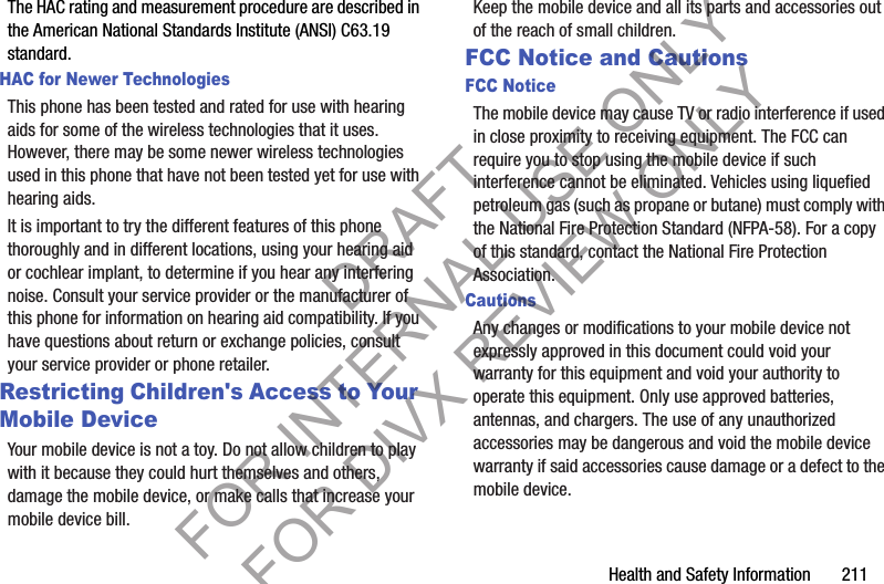 Health and Safety Information       211The HAC rating and measurement procedure are described in the American National Standards Institute (ANSI) C63.19 standard.HAC for Newer TechnologiesThis phone has been tested and rated for use with hearing aids for some of the wireless technologies that it uses. However, there may be some newer wireless technologies used in this phone that have not been tested yet for use with hearing aids. It is important to try the different features of this phone thoroughly and in different locations, using your hearing aid or cochlear implant, to determine if you hear any interfering noise. Consult your service provider or the manufacturer of this phone for information on hearing aid compatibility. If you have questions about return or exchange policies, consult your service provider or phone retailer.Restricting Children&apos;s Access to Your Mobile DeviceYour mobile device is not a toy. Do not allow children to play with it because they could hurt themselves and others, damage the mobile device, or make calls that increase your mobile device bill.Keep the mobile device and all its parts and accessories out of the reach of small children.FCC Notice and CautionsFCC NoticeThe mobile device may cause TV or radio interference if used in close proximity to receiving equipment. The FCC can require you to stop using the mobile device if such interference cannot be eliminated. Vehicles using liquefied petroleum gas (such as propane or butane) must comply with the National Fire Protection Standard (NFPA-58). For a copy of this standard, contact the National Fire Protection Association.CautionsAny changes or modifications to your mobile device not expressly approved in this document could void your warranty for this equipment and void your authority to operate this equipment. Only use approved batteries, antennas, and chargers. The use of any unauthorized accessories may be dangerous and void the mobile device warranty if said accessories cause damage or a defect to the mobile device. DRAFT FOR INTERNAL USE ONLY FOR DIVX REVIEW ONLY