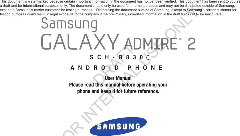 GH68_3XXXXA  Printed in KoreaXXSCH-R830ANDROID PHONEUser ManualPlease read this manual before operating yourphone and keep it for future reference.This document is watermarked because certain important information in the document has not yet been verified. This document has been sent to you as a draft and for informational purposes only. The document should only be used for internal purposes and may not be distributed outside of Samsung,  except to Samsung's carrier customer for testing purposes.   Distributing the document outside of Samsung, except to Samsung's carrier customer for  testing purposes could result in legal exposure to the company if the preliminary, unverified information in the draft turns out to be inaccurate. DRAFT FOR INTERNAL USE ONLY