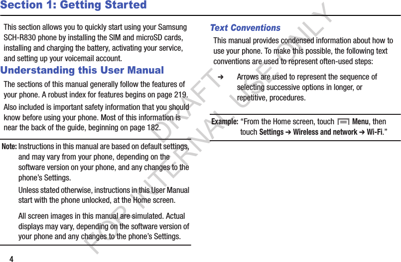 4Section 1: Getting StartedThis section allows you to quickly start using your Samsung SCH-R830 phone by installing the SIM and microSD cards, installing and charging the battery, activating your service, and setting up your voicemail account. Understanding this User ManualThe sections of this manual generally follow the features of your phone. A robust index for features begins on page 219. Also included is important safety information that you should know before using your phone. Most of this information is near the back of the guide, beginning on page 182. Note:Instructions in this manual are based on default settings, and may vary from your phone, depending on the software version on your phone, and any changes to the phone&rsquo;s Settings. Unless stated otherwise, instructions in this User Manual start with the phone unlocked, at the Home screen. All screen images in this manual are simulated. Actual displays may vary, depending on the software version of your phone and any changes to the phone&rsquo;s Settings.Text ConventionsThis manual provides condensed information about how to use your phone. To make this possible, the following text conventions are used to represent often-used steps: Example:&ldquo;From the Home screen, touch  Menu, then touch Settings ➔ Wireless and network ➔ Wi-Fi.&rdquo;   ➔ Arrows are used to represent the sequence of selecting successive options in longer, or repetitive, procedures. DRAFT FOR INTERNAL USE ONLY