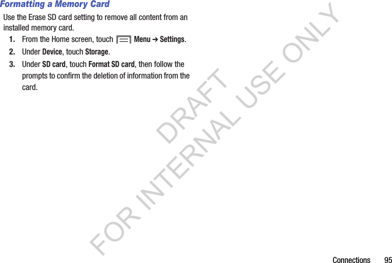 Connections       95Formatting a Memory CardUse the Erase SD card setting to remove all content from an installed memory card.1. From the Home screen, touch Menu ➔ Settings. 2. Under Device, touch Storage. 3. Under SD card, touch Format SD card, then follow the prompts to confirm the deletion of information from the card. DRAFT FOR INTERNAL USE ONLY