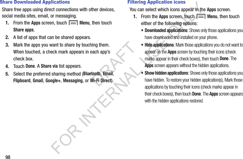 98Share Downloaded ApplicationsShare free apps using direct connections with other devices, social media sites, email, or messaging. 1. From the Apps screen, touch  Menu, then touch Share apps. 2. A list of apps that can be shared appears. 3. Mark the apps you want to share by touching them. When touched, a check mark appears in each app&rsquo;s check box. 4. Touch Done. A Share via list appears. 5. Select the preferred sharing method (Bluetooth, Email, Flipboard, Gmail, Google+, Messaging, or Wi-Fi Direct). Filtering Application iconsYou can select which icons appear in the Apps screen. 1. From the Apps screen, touch  Menu, then touch either of the following options: &bull; Downloaded applications: Shows only those applications you have downloaded and installed on your phone. &bull; Hide applications: Mark those applications you do not want to appear on the Apps screen by touching their icons (check marks appear in their check boxes), then touch Done. The Apps screen appears without the hidden applications. &bull; Show hidden applications: Shows only those applications you have hidden. To restore your hidden application(s), Mark those applications by touching their icons (check marks appear in their check boxes), then touch Done. The Apps screen appears with the hidden applications restored.DRAFT FOR INTERNAL USE ONLY