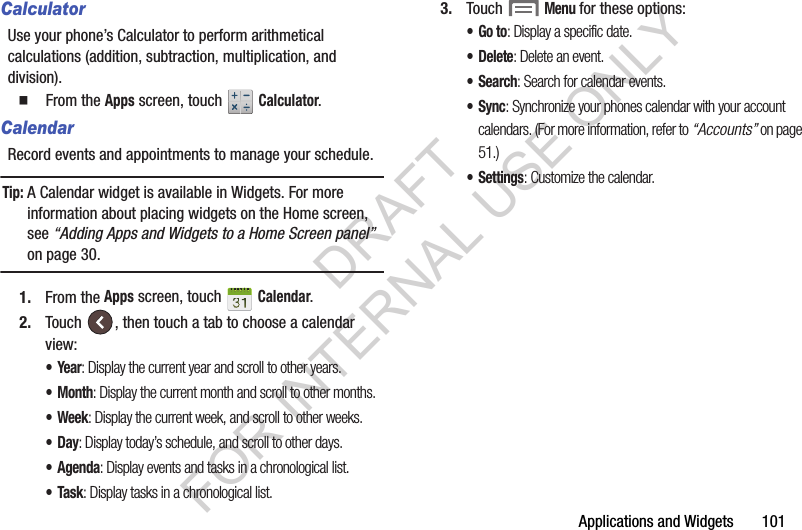 Applications and Widgets       101CalculatorUse your phone&rsquo;s Calculator to perform arithmetical calculations (addition, subtraction, multiplication, and division). 䡲  From the Apps screen, touch   Calculator. CalendarRecord events and appointments to manage your schedule.Tip:A Calendar widget is available in Widgets. For more information about placing widgets on the Home screen, see &ldquo;Adding Apps and Widgets to a Home Screen panel&rdquo; on page 30.1. From the Apps screen, touch   Calendar. 2. Touch  , then touch a tab to choose a calendar view: &bull;Year: Display the current year and scroll to other years.&bull;Month: Display the current month and scroll to other months.&bull; Week: Display the current week, and scroll to other weeks.&bull;Day: Display today&rsquo;s schedule, and scroll to other days.&bull; Agenda: Display events and tasks in a chronological list.&bull;Task: Display tasks in a chronological list.3. Touch  Menu for these options: &bull;Go to: Display a specific date. &bull; Delete: Delete an event. &bull;Search: Search for calendar events. &bull;Sync: Synchronize your phones calendar with your account calendars. (For more information, refer to &ldquo;Accounts&rdquo; on page 51.) &bull;Settings: Customize the calendar. DRAFT FOR INTERNAL USE ONLY