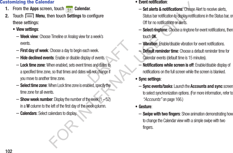 102Customizing the Calendar1. From the Apps screen, touch   Calendar. 2. Touch  Menu, then touch Settings to configure these settings:&bull; View settings: &ndash;Week view: Choose Timeline or Analog view for a week&rsquo;s events. &ndash;First day of week: Choose a day to begin each week.&ndash;Hide declined events: Enable or disable display of events.&ndash;Lock time zone: When enabled, sets event times and dates to a specified time zone, so that times and dates will not change if you move to another time zone.&ndash;Select time zone: When Lock time zone is enabled, specify the time zone for all events. &ndash;Show week number: Display the number of the week (1 &ndash; 52) in a W column to the left of the first day of the week column. &ndash;Calendars: Select calendars to display.&bull; Event notification: &ndash;Set alerts &amp; notifications: Choose Alert to receive alerts, Status bar notification to display notifications in the Status bar, or Off for no notifications or alerts.&ndash;Select ringtone: Choose a ringtone for event notifications, then touch OK.&ndash;Vibration: Enable/disable vibration for event notifications. &ndash;Default reminder time: Choose a default reminder time for Calendar events (default time is 15 minutes). &ndash;Notifications while screen is off: Enable/disable display of notifications on the full screen while the screen is blanked. &bull; Sync settings: &ndash;Sync events/tasks: Launch the Accounts and sync screen to select synchronization options. (For more information, refer to &ldquo;Accounts&rdquo; on page 166.) &bull;Gesture: &ndash;Swipe with two fingers: Show animation demonstrating how to change the Calendar view with a simple swipe with two fingers. DRAFT FOR INTERNAL USE ONLY