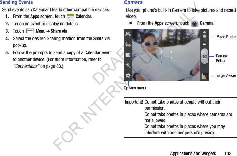 Applications and Widgets       103Sending EventsSend events as vCalendar files to other compatible devices.1. From the Apps screen, touch   Calendar. 2. Touch an event to display its details.3. Touch  Menu ➔ Share via. 4. Select the desired Sharing method from the Share via pop-up. 5. Follow the prompts to send a copy of a Calendar event to another device. (For more information, refer to &ldquo;Connections&rdquo; on page 83.) CameraUse your phone&rsquo;s built-in Camera to take pictures and record video.䡲  From the Apps screen, touch   Camera. Important!Do not take photos of people without their permission.Do not take photos in places where cameras are not allowed.Do not take photos in places where you may interfere with another person&rsquo;s privacy.Options menuImage ViewerMode ButtonCameraButtonDRAFT FOR INTERNAL USE ONLY