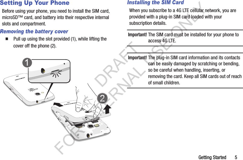 Getting Started       5Setting Up Your PhoneBefore using your phone, you need to install the SIM card, microSD&trade; card, and battery into their respective internal slots and compartment. Removing the battery cover䡲  Pull up using the slot provided (1), while lifting the cover off the phone (2).Installing the SIM CardWhen you subscribe to a 4G LTE cellular network, you are provided with a plug-in SIM card loaded with your subscription details. Important!The SIM card must be installed for your phone to access 4G LTE. Important!The plug-in SIM card information and its contacts can be easily damaged by scratching or bending, so be careful when handling, inserting, or removing the card. Keep all SIM cards out of reach of small children. DRAFT FOR INTERNAL USE ONLY