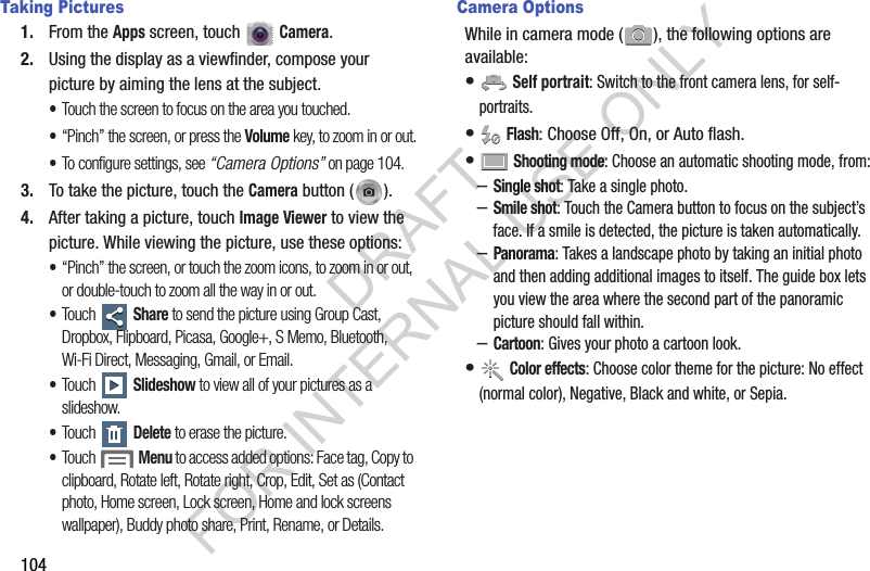 104Taking Pictures1. From the Apps screen, touch   Camera. 2. Using the display as a viewfinder, compose your picture by aiming the lens at the subject. &bull;Touch the screen to focus on the area you touched.&bull;&ldquo;Pinch&rdquo; the screen, or press the Volume key, to zoom in or out.&bull;To configure settings, see &ldquo;Camera Options&rdquo; on page 104.3. To take the picture, touch the Camera button ( ). 4. After taking a picture, touch Image Viewer to view the picture. While viewing the picture, use these options: &bull;&ldquo;Pinch&rdquo; the screen, or touch the zoom icons, to zoom in or out, or double-touch to zoom all the way in or out.&bull;Touch  Share to send the picture using Group Cast, Dropbox, Flipboard, Picasa, Google+, S Memo, Bluetooth, Wi-Fi Direct, Messaging, Gmail, or Email.&bull;Touch  Slideshow to view all of your pictures as a slideshow.&bull;Touch  Delete to erase the picture.&bull;Touch  Menu to access added options: Face tag, Copy to clipboard, Rotate left, Rotate right, Crop, Edit, Set as (Contact photo, Home screen, Lock screen, Home and lock screens wallpaper), Buddy photo share, Print, Rename, or Details. Camera OptionsWhile in camera mode ( ), the following options are available: &bull; Self portrait: Switch to the front camera lens, for self-portraits. &bull; Flash: Choose Off, On, or Auto flash.&bull; Shooting mode: Choose an automatic shooting mode, from:&ndash;Single shot: Take a single photo.&ndash;Smile shot: Touch the Camera button to focus on the subject&rsquo;s face. If a smile is detected, the picture is taken automatically. &ndash;Panorama: Takes a landscape photo by taking an initial photo and then adding additional images to itself. The guide box lets you view the area where the second part of the panoramic picture should fall within. &ndash;Cartoon: Gives your photo a cartoon look. &bull; Color effects: Choose color theme for the picture: No effect (normal color), Negative, Black and white, or Sepia. DRAFT FOR INTERNAL USE ONLY