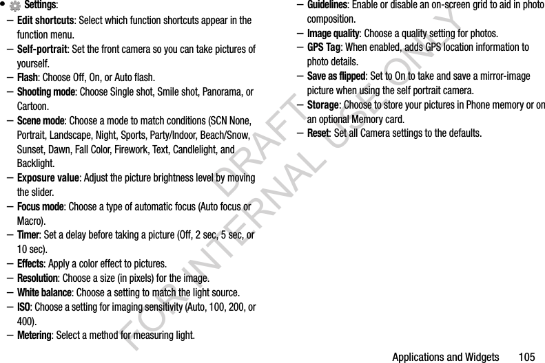 Applications and Widgets       105&bull; Settings: &ndash;Edit shortcuts: Select which function shortcuts appear in the function menu. &ndash;Self-portrait: Set the front camera so you can take pictures of yourself.&ndash;Flash: Choose Off, On, or Auto flash. &ndash;Shooting mode: Choose Single shot, Smile shot, Panorama, or Cartoon. &ndash;Scene mode: Choose a mode to match conditions (SCN None, Portrait, Landscape, Night, Sports, Party/Indoor, Beach/Snow, Sunset, Dawn, Fall Color, Firework, Text, Candlelight, and Backlight.&ndash;Exposure value: Adjust the picture brightness level by moving the slider. &ndash;Focus mode: Choose a type of automatic focus (Auto focus or Macro).&ndash;Timer: Set a delay before taking a picture (Off, 2 sec, 5 sec, or 10 sec). &ndash;Effects: Apply a color effect to pictures.&ndash;Resolution: Choose a size (in pixels) for the image.&ndash;White balance: Choose a setting to match the light source.&ndash;ISO: Choose a setting for imaging sensitivity (Auto, 100, 200, or 400).&ndash;Metering: Select a method for measuring light. &ndash;Guidelines: Enable or disable an on-screen grid to aid in photo composition.&ndash;Image quality: Choose a quality setting for photos.&ndash;GPS Tag: When enabled, adds GPS location information to photo details.&ndash;Save as flipped: Set to On to take and save a mirror-image picture when using the self portrait camera. &ndash;Storage: Choose to store your pictures in Phone memory or on an optional Memory card. &ndash;Reset: Set all Camera settings to the defaults. DRAFT FOR INTERNAL USE ONLY
