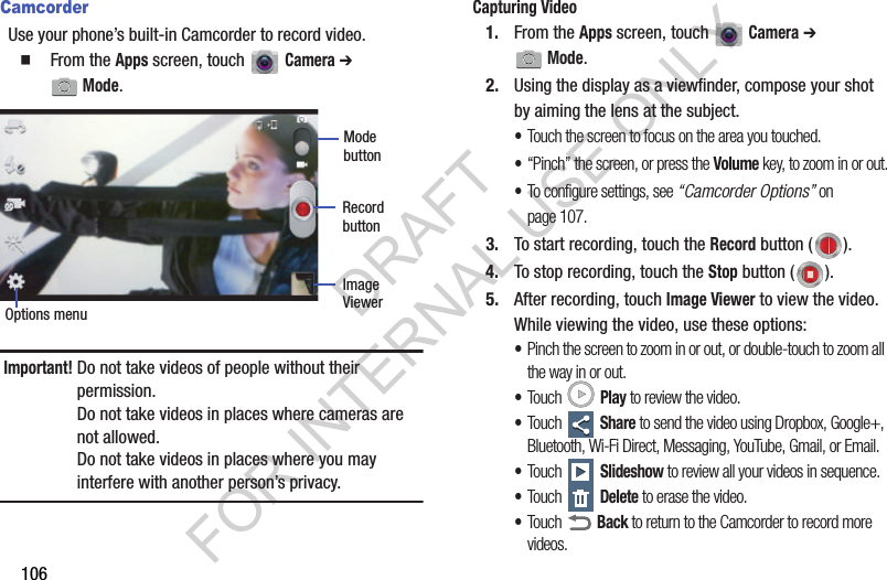 106CamcorderUse your phone&rsquo;s built-in Camcorder to record video.䡲  From the Apps screen, touch   Camera ➔ Mode. Important!Do not take videos of people without their permission. Do not take videos in places where cameras are not allowed. Do not take videos in places where you may interfere with another person&rsquo;s privacy. Capturing Video1. From the Apps screen, touch   Camera ➔ Mode.2. Using the display as a viewfinder, compose your shot by aiming the lens at the subject. &bull;Touch the screen to focus on the area you touched.&bull;&ldquo;Pinch&rdquo; the screen, or press the Volume key, to zoom in or out.&bull;To configure settings, see &ldquo;Camcorder Options&rdquo; on page 107.3. To start recording, touch the Record button ( ). 4. To stop recording, touch the Stop button ( ). 5. After recording, touch Image Viewer to view the video. While viewing the video, use these options: &bull;Pinch the screen to zoom in or out, or double-touch to zoom all the way in or out. &bull;Touch  Play to review the video. &bull;Touch  Share to send the video using Dropbox, Google+, Bluetooth, Wi-Fi Direct, Messaging, YouTube, Gmail, or Email. &bull;Touch  Slideshow to review all your videos in sequence. &bull;Touch  Delete to erase the video. &bull;Touch  Back to return to the Camcorder to record more videos.Mode RecordOptions menuImage ViewerbuttonbuttonDRAFT FOR INTERNAL USE ONLY