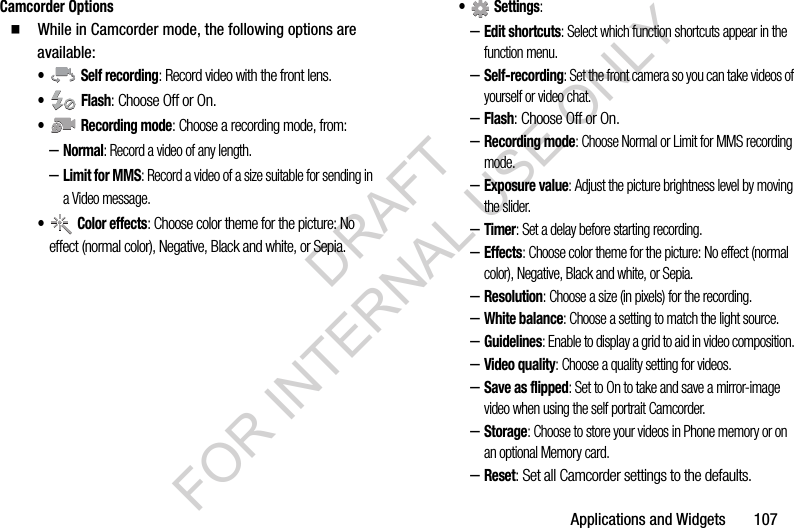Applications and Widgets       107Camcorder Options䡲  While in Camcorder mode, the following options are available:&bull;  Self recording: Record video with the front lens.&bull; Flash: Choose Off or On.&bull;  Recording mode: Choose a recording mode, from:&ndash;Normal: Record a video of any length.&ndash;Limit for MMS: Record a video of a size suitable for sending in a Video message.&bull; Color effects: Choose color theme for the picture: No effect (normal color), Negative, Black and white, or Sepia. &bull; Settings: &ndash;Edit shortcuts: Select which function shortcuts appear in the function menu. &ndash;Self-recording: Set the front camera so you can take videos of yourself or video chat. &ndash;Flash: Choose Off or On. &ndash;Recording mode: Choose Normal or Limit for MMS recording mode. &ndash;Exposure value: Adjust the picture brightness level by moving the slider. &ndash;Timer: Set a delay before starting recording. &ndash;Effects: Choose color theme for the picture: No effect (normal color), Negative, Black and white, or Sepia. &ndash;Resolution: Choose a size (in pixels) for the recording. &ndash;White balance: Choose a setting to match the light source. &ndash;Guidelines: Enable to display a grid to aid in video composition. &ndash;Video quality: Choose a quality setting for videos. &ndash;Save as flipped: Set to On to take and save a mirror-image video when using the self portrait Camcorder. &ndash;Storage: Choose to store your videos in Phone memory or on an optional Memory card. &ndash;Reset: Set all Camcorder settings to the defaults. DRAFT FOR INTERNAL USE ONLY