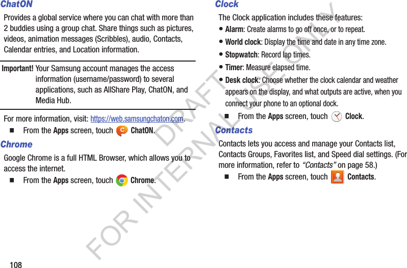 108ChatONProvides a global service where you can chat with more than 2 buddies using a group chat. Share things such as pictures, videos, animation messages (Scribbles), audio, Contacts, Calendar entries, and Location information. Important!Your Samsung account manages the access information (username/password) to several applications, such as AllShare Play, ChatON, and Media Hub.For more information, visit: https://web.samsungchaton.com.䡲  From the Apps screen, touch ChatON. ChromeGoogle Chrome is a full HTML Browser, which allows you to access the internet.䡲  From the Apps screen, touch   Chrome.ClockThe Clock application includes these features: &bull;Alarm: Create alarms to go off once, or to repeat. &bull;World clock: Display the time and date in any time zone. &bull;Stopwatch: Record lap times. &bull;Timer: Measure elapsed time. &bull;Desk clock: Choose whether the clock calendar and weather appears on the display, and what outputs are active, when you connect your phone to an optional dock. 䡲  From the Apps screen, touch   Clock.ContactsContacts lets you access and manage your Contacts list, Contacts Groups, Favorites list, and Speed dial settings. (For more information, refer to &ldquo;Contacts&rdquo; on page 58.) 䡲  From the Apps screen, touch   Contacts. DRAFT FOR INTERNAL USE ONLY