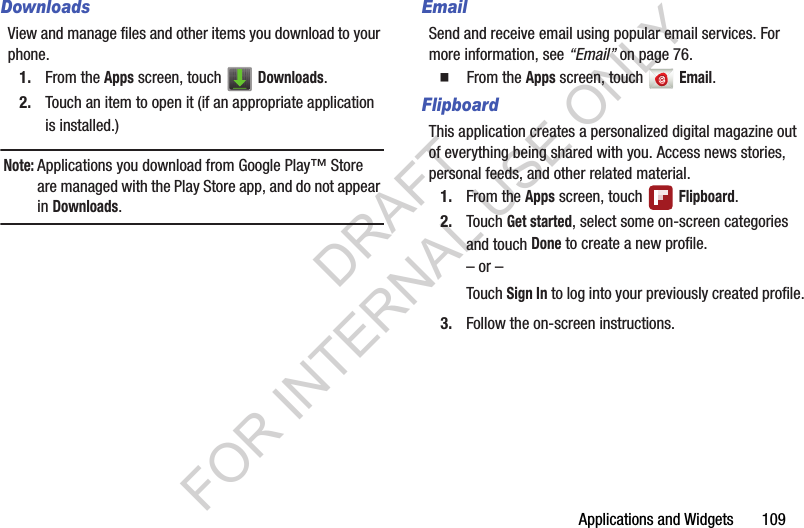 Applications and Widgets       109DownloadsView and manage files and other items you download to your phone. 1. From the Apps screen, touch   Downloads. 2. Touch an item to open it (if an appropriate application is installed.) Note:Applications you download from Google Play&trade; Store are managed with the Play Store app, and do not appear in Downloads. EmailSend and receive email using popular email services. For more information, see &ldquo;Email&rdquo; on page 76.䡲  From the Apps screen, touch   Email. FlipboardThis application creates a personalized digital magazine out of everything being shared with you. Access news stories, personal feeds, and other related material. 1. From the Apps screen, touch   Flipboard. 2. Touch Get started, select some on-screen categories and touch Done to create a new profile. &ndash; or &ndash;Touch Sign In to log into your previously created profile.3. Follow the on-screen instructions. DRAFT FOR INTERNAL USE ONLY