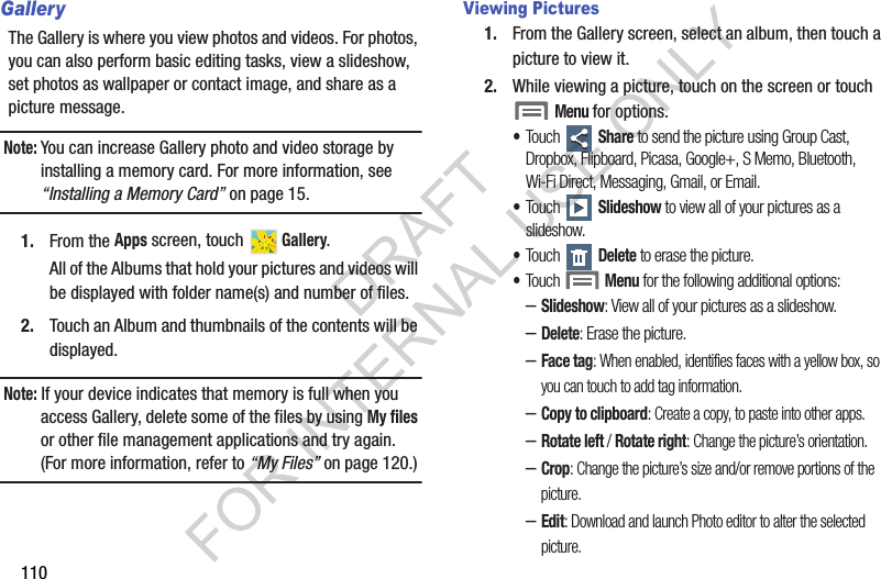 110GalleryThe Gallery is where you view photos and videos. For photos, you can also perform basic editing tasks, view a slideshow, set photos as wallpaper or contact image, and share as a picture message. Note:You can increase Gallery photo and video storage by installing a memory card. For more information, see &ldquo;Installing a Memory Card&rdquo; on page 15. 1. From the Apps screen, touch   Gallery. All of the Albums that hold your pictures and videos will be displayed with folder name(s) and number of files. 2. Touch an Album and thumbnails of the contents will be displayed. Note: If your device indicates that memory is full when you access Gallery, delete some of the files by using My files or other file management applications and try again. (For more information, refer to &ldquo;My Files&rdquo; on page 120.) Viewing Pictures1. From the Gallery screen, select an album, then touch a picture to view it.2. While viewing a picture, touch on the screen or touch Menu for options. &bull;Touch  Share to send the picture using Group Cast, Dropbox, Flipboard, Picasa, Google+, S Memo, Bluetooth, Wi-Fi Direct, Messaging, Gmail, or Email. &bull;Touch  Slideshow to view all of your pictures as a slideshow. &bull;Touch  Delete to erase the picture. &bull;Touch Menu for the following additional options: &ndash;Slideshow: View all of your pictures as a slideshow. &ndash;Delete: Erase the picture. &ndash;Face tag: When enabled, identifies faces with a yellow box, so you can touch to add tag information.&ndash;Copy to clipboard: Create a copy, to paste into other apps.&ndash;Rotate left / Rotate right: Change the picture&rsquo;s orientation.&ndash;Crop: Change the picture&rsquo;s size and/or remove portions of the picture. &ndash;Edit: Download and launch Photo editor to alter the selected picture. DRAFT FOR INTERNAL USE ONLY