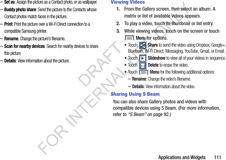 Applications and Widgets       111&ndash;Set as: Assign the picture as a Contact photo, or as wallpaper.&ndash;Buddy photo share: Send the picture to the Contacts whose Contact photos match faces in the picture. &ndash;Print: Print the picture over a Wi-Fi Direct connection to a compatible Samsung printer. &ndash;Rename: Change the picture&rsquo;s filename.&ndash;Scan for nearby devices: Search for nearby devices to share this picture. &ndash;Details: View information about the picture.Viewing Videos1. From the Gallery screen, then select an album. A matrix or list of available videos appears. 2. To play a video, touch its thumbnail or list entry. 3. While viewing videos, touch on the screen or touch Menu for options. &bull;Touch  Share to send the video using Dropbox, Google+, Bluetooth, Wi-Fi Direct, Messaging, YouTube, Gmail, or Email. &bull;Touch  Slideshow to view all of your videos in sequence. &bull;Touch  Delete to erase the video. &bull;Touch  Menu for the following additional options: &ndash;Rename: Change the video&rsquo;s filename.&ndash;Details: View information about the video. Sharing Using S BeamYou can also share Gallery photos and videos with compatible devices using S Beam. (For more information, refer to &ldquo;S Beam&rdquo; on page 92.) DRAFT FOR INTERNAL USE ONLY