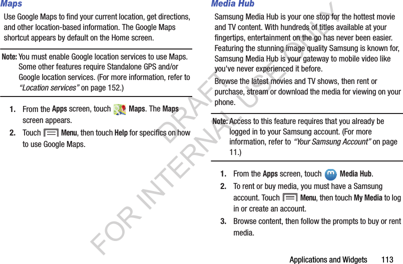 Applications and Widgets       113MapsUse Google Maps to find your current location, get directions, and other location-based information. The Google Maps shortcut appears by default on the Home screen. Note:You must enable Google location services to use Maps. Some other features require Standalone GPS and/or Google location services. (For more information, refer to &ldquo;Location services&rdquo; on page 152.) 1. From the Apps screen, touch   Maps. The Maps screen appears. 2. Touch  Menu, then touch Help for specifics on how to use Google Maps. Media HubSamsung Media Hub is your one stop for the hottest movie and TV content. With hundreds of titles available at your fingertips, entertainment on the go has never been easier. Featuring the stunning image quality Samsung is known for, Samsung Media Hub is your gateway to mobile video like you've never experienced it before. Browse the latest movies and TV shows, then rent or purchase, stream or download the media for viewing on your phone. Note:Access to this feature requires that you already be logged in to your Samsung account. (For more information, refer to &ldquo;Your Samsung Account&rdquo; on page 11.) 1. From the Apps screen, touch   Media Hub.2. To rent or buy media, you must have a Samsung account. Touch  Menu, then touch My Media to log in or create an account. 3. Browse content, then follow the prompts to buy or rent media. DRAFT FOR INTERNAL USE ONLY