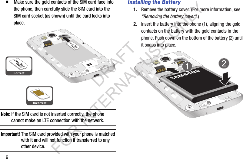 6䡲  Make sure the gold contacts of the SIM card face into the phone, then carefully slide the SIM card into the SIM card socket (as shown) until the card locks into place. Note: If the SIM card is not inserted correctly, the phone cannot make an LTE connection with the network. Important!The SIM card provided with your phone is matched with it and will not function if transferred to any other device. Installing the Battery1. Remove the battery cover. (For more information, see &ldquo;Removing the battery cover&rdquo;.) 2. Insert the battery into the phone (1), aligning the gold contacts on the battery with the gold contacts in the phone. Push down on the bottom of the battery (2) until it snaps into place.DRAFT FOR INTERNAL USE ONLY