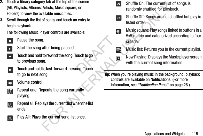 Applications and Widgets       1152. Touch a library category tab at the top of the screen (All, Playlists, Albums, Artists, Music square, or Folders) to view the available music files. 3. Scroll through the list of songs and touch an entry to begin playback. The following Music Player controls are available:Tip:When you&rsquo;re playing music in the background, playback controls are available on Notifications. (For more information, see &ldquo;Notification Panel&rdquo; on page 26.) Pause the song. Start the song after being paused. Touch and hold to rewind the song. Touch to go to previous song. Touch and hold to fast-forward the song. Touch to go to next song. Volume control. Repeat one: Repeats the song currently playing. Repeat all: Replays the current list when the list ends. Play All: Plays the current song list once. Shuffle On: The current list of songs is randomly shuffled for playback. Shuffle Off: Songs are not shuffled but play in listed order. Music square: Play songs linked to buttons in a 5x5 matrix and categorized according to four criteria. Music list: Returns you to the current playlist. Now Playing: Displays the Music player screen with the current song information. DRAFT FOR INTERNAL USE ONLY